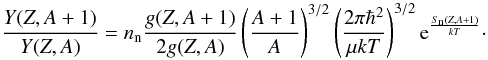 \begin{equation} \label{abunratio} \frac{Y(Z,A+1)}{Y(Z,A)} = n_{\rm n}\frac{g(Z,A+1)}{2g(Z,A)}\left(\frac{A+1}{A}\right)^{3/2}\left(\frac{2 \pi \hbar^2}{\mu kT}\right)^{3/2} {\rm e}^{\frac{S_{\rm n}(Z,A+1)}{kT}}\cdot \end{equation}