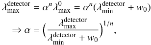 \begin{eqnarray} \lefteqn{\lambda^{\rm detector}_{\rm max} = \alpha^{n} \lambda^0_{\rm max}=\alpha^{n} (\lambda^{\rm detector}_{\rm min}+w_0)} \nonumber\\ && \Rightarrow \alpha=\Big(\frac{\lambda_{\rm max}^{\rm detector}}{\lambda_{\rm min}^{\rm detector}+w_0}\Big)^{1/n}, \end{eqnarray}