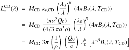 \begin{eqnarray} L_{\nu}^{\rm CD}(\lambda) & = & M_{\rm CD} ~ \kappa_{\nu,{\rm CD}} ~ \left(\frac{\lambda_0}{\lambda}\right)^{\beta} ~ (4 \pi B_{\nu}(\lambda,T_{\rm CD})) \nonumber \\ & = & M_{\rm CD} ~ \frac{( \pi a^2 Q_0 )}{(4/3~\pi a^3 \rho)} ~ \left(\frac{\lambda_0}{\lambda}\right)^{\beta} (4 \pi B_{\nu}(\lambda,T_{\rm CD})) \nonumber \\ & = & M_{\rm CD} ~ 3 \pi ~ \left(\frac{1}{\rho}\right) ~\left(\frac{Q_0}{a}\right) ~ \lambda_0^{\beta} ~ \left[\lambda^{- \beta} B_{\nu}(\lambda,T_{\rm CD})\right] \end{eqnarray}