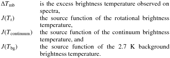 \begin{eqnarray*} \begin{array}{lp{0.78\linewidth}} \Delta T_{\rm mb} & is the excess brightness temperature observed on spectra, \\ J(T_{\rm r}) & the source function of the rotational brightness temperature, \\ J(T_{\rm continuum})\,\,\,\, & the source function of the continuum brightness temperature, and \\ J(T_{\rm bg}) & the source function of the 2.7~K background brightness temperature. \\ \end{array} \end{eqnarray*}