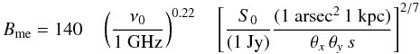 \begin{equation} B_{\rm me} = 140 \quad \left(\frac{\nu_0}{1~\mathrm{GHz}}\right)^{0.22} \quad \left[ \frac{S_0}{(1~\mathrm{Jy})} \frac{(1~\mathrm{arsec}^2 \, 1~\mathrm{kpc})}{\theta_x \, \theta_y \, s}\right]^{2/7} \label{equation:Bminenergy} \end{equation}