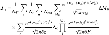 \begin{eqnarray} \label{eq:evid_full} \mathcal{L}_j = &&\frac{1}{N_{\mathcal{T}}} \sum_{t} \frac{1}{N_{t}} \sum_{\vec{\eta}}\frac{1}{N_{\rm ext}} \sum_{M_B} \frac{{\rm e}^{-(M_B-\langle M_B\rangle)^2/(2\sigma_{\rm M}^2)}} {\sqrt{2\pi}\sigma_{\rm M}}\Delta M_B \nonumber\\ &&\times \sum_z \frac{{\rm e}^{-(z-z_{\rm p})^2/(2\delta z^2)}} {\sqrt{2\pi}\delta z}\Delta z \prod_i^{N_{\rm dp}} \frac{{\rm e}^{-(F_i-f_{i,j})^2/(2 \delta F_i^2)}} {\sqrt{2 \pi} \delta F_i }\cdot \end{eqnarray}