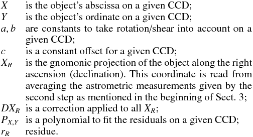 $$ \begin{array}{lp{0.85\linewidth}} X & is the object's abscissa on a given CCD; \\ Y & is the object's ordinate on a given CCD; \\ a,b & are constants to take rotation/shear into account on a given CCD; \\ c & is a constant offset for a given CCD; \\ X_{R} & is the gnomonic projection of the object along the right ascension (declination). This coordinate is read from averaging the astrometric measurements given by the second step as mentioned in the beginning of Sect.~3; \\ DX_{R} & is a correction applied to all $X_{R}$; \\ P_{X,Y} & is a polynomial to fit the residuals on a given CCD; \\ r_{R} & residue. \end{array} $$