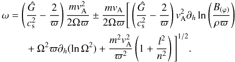 \begin{eqnarray} &&\omega = \left(\frac{\hat{G}}{c_{\rm s}^2}-\frac{2}{\varpi}\right) \frac{mv_{\rm A}^2}{2\Omega\varpi} \pm\frac{mv_{\rm A}}{2\Omega\varpi} \Bigg[ \left(\frac{\hat{G}}{c_{\rm s}^2}-\frac{2}{\varpi}\right)v_{\rm A}^2 \partial_h \ln\left(\frac{B_{(\varphi)}}{\rho\varpi}\right)\nonumber\\ \label{Eq:growth}&&~~~~~~~~~+\Omega^2\varpi \partial_h (\ln\Omega^2) + \frac{m^2v_{\rm A}^2}{\varpi^2}\left(1+\frac{l^2}{n^2}\right) \Bigg]^{1/2}. \end{eqnarray}