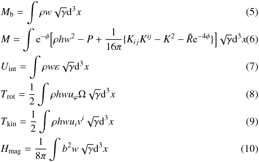 \begin{eqnarray} && M_{\rm b} = \int \rho w \sqrt{\gamma} {\rm d}^3x\\ && M = \int {\rm e}^{-\phi}\Big[ \rho h w^2 - P +\frac{1}{16\pi}\{ K_{ij}K^{\it ij}- K^2 - \tilde{R} {\rm e}^{-4\phi} \}\Big]\sqrt{\gamma}{\rm d}^3x\\ \label{eq:int} && U_{\rm int}=\int \rho w \varepsilon \sqrt{\gamma} {\rm d}^3x \\ && T_{\rm rot}=\frac{1}{2}\int \rho h w u_\varphi \Omega \sqrt{\gamma} {\rm d}^3x\\ && T_{\rm kin}=\frac{1}{2}\int \rho h w u_iv^i \sqrt{\gamma}{\rm d}^3x\\ && H_{\rm mag}=\frac{1}{8\pi}\int b^2 w \sqrt{\gamma}{\rm d}^3x \end{eqnarray}