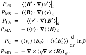 \begin{eqnarray} P_{\rm FS} &=& \left. \left\langle\left( \vec{B}' \cdot\boldsymbol{\nabla} \right) \vec{v}' \right\rangle \right|_\theta \nonumber \\ P_{\rm MS} &=& \left. \left( \left\langle \vec{B} \right\rangle \cdot\boldsymbol{\nabla} \right) \left\langle \vec{v} \right\rangle \right|_\theta \nonumber\\ \label{eq:prod_of_magfield} P_{\rm FA} &=& -\left. \left\langle\left( \vec{v}' \cdot\boldsymbol{\nabla} \right) \vec{B}' \right\rangle \right|_\theta \nonumber\\ P_{\rm MA} &=& -\left. \left( \left\langle \vec{v} \right\rangle \cdot\boldsymbol{\nabla} \right) \left\langle \vec{B} \right\rangle \right|_\theta \nonumber\\ P_{\rm C} &=& \left(\left\langle v_r \right\rangle \left\langle B_\theta\right \rangle + \left\langle v_r'B_\theta'\right\rangle \right) \frac{{\rm d}}{{\rm d}r}\ln{\bar{\rho}} \nonumber\\ P_{\rm MD} &=& -\left. \boldsymbol{\nabla}\times\left(\eta\boldsymbol{\nabla} \times \left\langle\vec{B} \right\rangle \right) \right|_\theta . \end{eqnarray}