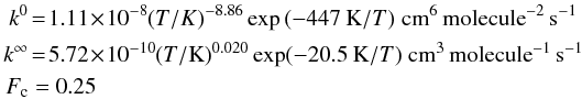 \begin{eqnarray} k^0 & = & 1.11 \!\times\! 10^{-8} (T/K)^{-8.86} \exp{(-447 \:\mbox{K}/T)} \; \mbox{cm}^6 \, \mbox{molecule}^{-2}\, \mbox{s}^{-1} \nonumber\\ k^\infty & = & 5.72\! \times\! 10^{-10} (T/\mbox{K})^{0.020} \exp(-20.5 \:\mbox{K}/T)~\mbox{cm}^3\,\mbox{molecule}^{-1}\, \mbox{s}^{-1} \nonumber\\ F_{\rm c} & = & 0.25 \end{eqnarray}
