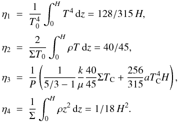 \begin{eqnarray} \eta_1 &=& \frac1{T_0^4}\int_0^HT^4\,{\rm d}z=128/315\, H,\nonumber\\[0.5mm] \eta_2 &=& \frac2{\Sigma T_0}\int_0^H\rho T\,{\rm d}z=40/45,\nonumber\\[0.5mm] \eta_3 &=& \frac1P\left(\frac1{5/3-1}\frac{k}\mu\frac{40}{45}\Sigma T_{\rm C} + \frac{256}{315}aT^4_{\rm C}H\right),\nonumber\\[0.5mm] \eta_4 &=& \frac1{\Sigma}\int_0^H\rho z^2\,{\rm d}z=1/18\, H^2. \end{eqnarray}