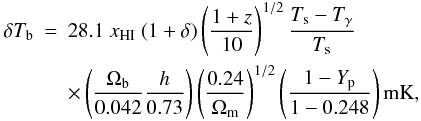 \begin{eqnarray} \nonumber \delta T_{\mathrm{b}} & = & 28.1 \ x_{\mathrm{HI}} \ (1 + \delta) \left( \frac{1+z}{10} \right)^{1/2} \frac{T_{\mathrm{s}}-T_{\gamma}}{T_{\mathrm{s}}}\\ && \times \left( \frac{\Omega_{\mathrm{b}}}{0.042} \frac{h}{0.73} \right) \left( \frac{0.24}{\Omega_{\mathrm{m}}} \right)^{1/2} \left( \frac{1 - Y_{\mathrm{p}}}{1-0.248} \right) \mathrm{mK}, \label{equdtb} \end{eqnarray}