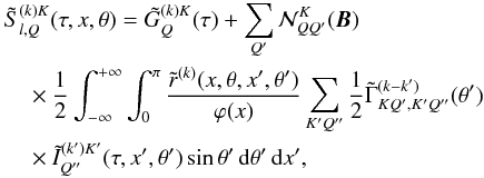 \begin{eqnarray} && \tilde S^{(k)K}_{l,Q}(\tau,x,{\theta}) = \tilde G^{(k)K}_{Q}(\tau) + \sum_{Q^\prime} {\mathcal N}^K_{QQ^\prime}({\bm B}) \nonumber \\ &&\quad \times{1\over 2} \int_{-\infty}^{+\infty} \int_{0}^{\pi} {\tilde r^{(k)}(x,\theta,x^\prime,\theta^\prime) \over \varphi(x)} \sum_{K^\prime Q^{\prime\prime}} {1\over 2} \tilde \Gamma^{(k-k^\prime)}_{KQ^\prime,K^\prime Q^{\prime\prime}}(\theta^\prime) \nonumber \\ \label{slkKQ} &&\quad \times \tilde I^{(k^\prime)K^\prime}_{Q^{\prime\prime}}(\tau,x^\prime,\theta^\prime) \sin\theta^\prime\md\theta^\prime\md x^\prime, \end{eqnarray}