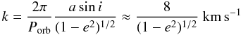 \begin{equation} k = \frac{2\pi}{P_{\rm orb}}\frac{a\sin i}{(1-e^2)^{1/2}} \approx \frac{8}{(1-e^2)^{1/2}}~ \mathrm{km\,s^{-1}} \end{equation}