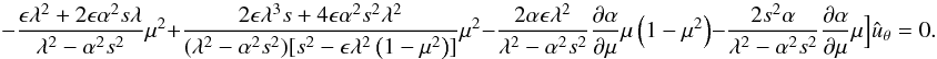 \begin{equation} \qquad -{{{\epsilon} \lambda^2 + 2{\epsilon} \alpha^2 s \lambda}\over {\lambda^2-\alpha^2s^2}}\mu^2 + {{2{\epsilon}\lambda^3 s + 4{\epsilon} \alpha^2 s^2 \lambda^2}\over {(\lambda^2-\alpha^2s^2)[s^2 -\epsilon \lambda^2\left (1-\mu^2 \right )]}}\mu^2-{{2 \alpha \epsilon \lambda^2 }\over {\lambda^2-\alpha^2s^2}}{{\partial \alpha}\over {\partial \mu}}\mu\left (1-\mu^2 \right ) - {{2 s^2 \alpha}\over {\lambda^2-\alpha^2s^2}}{{\partial \alpha}\over {\partial \mu}}\mu \Big ]{\hat u}_{\theta}=0. \label{eq:general1} \end{equation}