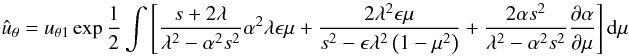 \begin{equation} {\hat u}_{\theta}= u_{\theta1}\exp{1\over 2} \int\left [{{s+2\lambda}\over {\lambda^2-\alpha^2s^2}} \alpha^2 \lambda {\epsilon} \mu + {{2\lambda^2{\epsilon} \mu}\over {s^2 -\epsilon \lambda^2\left (1-\mu^2 \right )}}+{{2 \alpha s^2}\over {\lambda^2-\alpha^2s^2}}{{\partial \alpha}\over {\partial \mu}}\right ] {\rm d}{\mu} \end{equation}