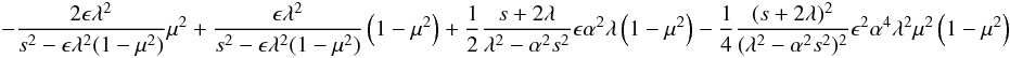 \begin{eqnarray*} \qquad -{{{2 \epsilon} \lambda^2}\over {s^2 -\epsilon \lambda^2(1-\mu^2)}}\mu^2+{{{\epsilon} \lambda^2}\over {s^2 -\epsilon \lambda^2(1-\mu^2)}}\left (1-\mu^2 \right )+{1\over 2}{{s+2 \lambda}\over {\lambda^2-\alpha^2s^2}}\epsilon \alpha^2 \lambda\left (1-\mu^2 \right )- {1\over 4}{{(s+2\lambda)^2}\over {(\lambda^2-\alpha^2s^2)^2}} \epsilon^2 \alpha^4 \lambda^2 \mu^2 \left (1-\mu^2 \right ) \end{eqnarray*}