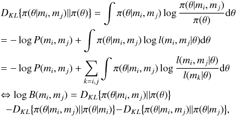 \appendix \setcounter{section}{1} \begin{eqnarray} \label{gain_inadequacy} && D_{KL}\big\{\pi(\theta | m_{i}, m_{j}) || \pi(\theta)\big\} = \int \pi(\theta | m_{i}, m_{j}) \log \frac{\pi(\theta | m_{i}, m_{j})}{\pi(\theta)} {\rm d} \theta \nonumber\\ && = - \log P(m_{i}, m_{j}) + \int \pi(\theta | m_{i}, m_{j}) \log l(m_{i}, m_{j} | \theta) {\rm d} \theta \nonumber\\ && = -\log P(m_{i}, m_{j}) + \sum_{k=i,j} \int \pi(\theta | m_{i}, m_{j}) \log \frac{l(m_{i}, m_{j} | \theta)}{l(m_{k} | \theta)} {\rm d} \theta \nonumber\\ && \Leftrightarrow \log B(m_{i}, m_{j}) = D_{KL} \big\{ \pi(\theta | m_{i}, m_{j}) || \pi(\theta) \big\} \nonumber\\ &&\,\, \, - D_{KL} \big\{ \pi(\theta | m_{i}, m_{j}) || \pi(\theta | m_{i}) \big\} \!-\! D_{KL} \big\{ \pi(\theta | m_{i}, m_{j}) || \pi(\theta | m_{j}) \big\} , \end{eqnarray}