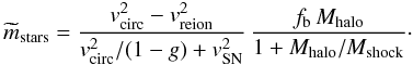 \begin{equation} \widetilde m_{\rm stars}= {v_{\rm circ}^2-v_{\rm reion}^2\over v_{\rm circ}^2/(1-g) + v_{\rm SN}^2}\, {f_{\rm b}\,M_{\rm halo}\over 1+M_{\rm halo}/M_{\rm shock}} \cdot \label{mstars2} \end{equation}