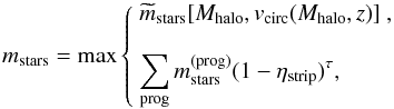 \begin{equation} m_{\rm stars} = {\rm max}\left\{ \begin{array}{l} \displaystyle \widetilde m_{\rm stars}[M_{\rm halo},v_{\rm circ}(M_{\rm halo},z)]\ ,\\[4mm] \displaystyle\sum_{\rm prog} m_{\rm stars}^{\rm (prog)}(1-\eta_{\rm strip})^\tau , \end{array}\right. \label{updatemass} \end{equation}