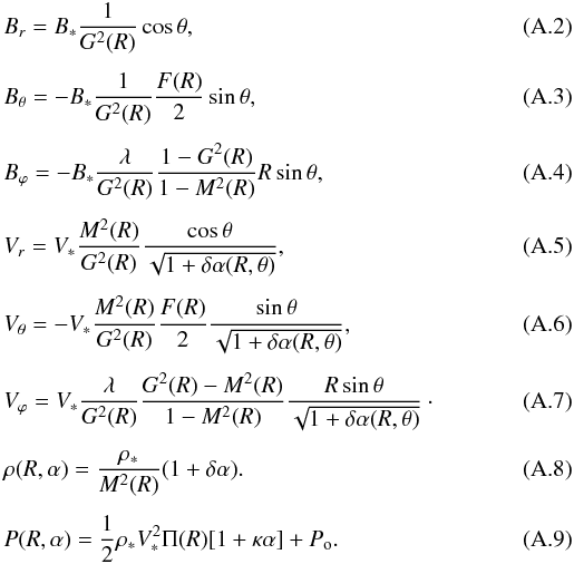 \appendix \setcounter{section}{1} \begin{eqnarray} \label{Br} &&B_r = B_{*} {1\over G^2(R)}\cos\theta, \\[1.5mm] && B_\theta = -B_{*} {1\over G^2(R)}{F(R)\over 2}\sin\theta, \\[1.5mm] \label{Bphi} && B_\varphi = - B_{*} {\lambda \over G^2(R)}{\displaystyle 1 - G^2(R) \over 1 - M^2(R) }{R\sin\theta}, \\[1.5mm] \label{Vr} && V_r = V_{*} {M^2(R)\over G^2(R)} { \cos\theta \over \sqrt{1+\delta \alpha(R,\theta)} },\;\;\;\;\;\; \\[1.5mm] && V_\theta = -V_{*} {M^2(R)\over G^2(R)}{F(R)\over 2}{ \sin\theta \over \sqrt{1+\delta \alpha(R,\theta)} }, \\[1.5mm] \label{Vphi} && V_\varphi = V_{*} {\lambda \over G^2(R)}{ G^2(R) - M^2(R) \over 1- M^2(R)}{R\sin\theta \over \sqrt{1+ \delta \alpha(R,\theta)}}\cdot \\[1.5mm] \label{density} \label{rho} && \rho(R,\alpha) = {{\rho_*} \over {M^2(R)}} (1 + \delta \alpha). \\[1.5mm] \label{pressure} && P(R,\alpha) = {1 \over 2} \rho_* V^2_* \Pi(R)[1+ \kappa \alpha] + P_{\rm o}. \end{eqnarray}