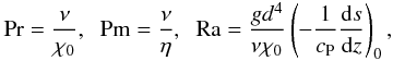 \begin{eqnarray} \Pra=\frac{\nu}{\chi_0},\;\; \Pm=\frac{\nu}{\eta},\;\; \Ra=\frac{gd^4}{\nu \chi_0} \left(-\frac{1}{c_{\rm P}}\frac{{\rm d}s}{{\rm d}z} \right)_0, \end{eqnarray}