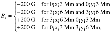 \begin{equation} B_z=\begin{cases} -200~\textrm{G}&\text{for 0<x<3~Mm and 0<y<3~Mm}\\ -200~\textrm{G}&\text{for 3<x<6~Mm and 3<y<6~Mm}\\ +200~\textrm{G}&\text{for 3<x<6~Mm 0<y<3~Mm}\\ +200~\textrm{G}&\text{for 0<x<3~Mm 3<y<6~Mm}, \end{cases}\\ \end{equation}