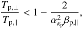 \begin{equation} {T_{{\rm p},\perp} \over T_{{\rm p},\parallel}} < 1- {2 \over \alpha_{\kappa_{\rm p}}^2 \beta_{{\rm p},\parallel}}, \label{e16} \end{equation}