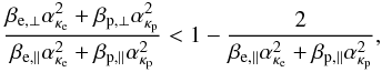 \begin{equation} {\beta_{{\rm e},\perp}\alpha_{\kappa_{\rm e}}^2+ \beta_{{\rm p},\perp}\alpha_{\kappa_{\rm p}}^2 \over \beta_{{\rm e},\parallel}\alpha_{\kappa_{\rm e}}^2+ \beta_{{\rm p},\parallel}\alpha_{\kappa_{\rm p}}^2 } < 1- {2 \over \beta_{{\rm e},\parallel}\alpha_{\kappa_{\rm e}}^2+ \beta_{{\rm p},\parallel}\alpha_{\kappa_{\rm p}}^2}, \label{e18} \end{equation}