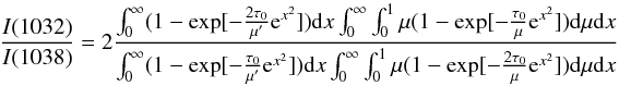 $$ \frac{I(1032)}{I(1038)} =2 \frac{\int_{0}^{\infty} (1 - \exp [- \frac{2 \tau_0}{\mu^{\prime}} {\rm e}^{x^{2}} ]) {\rm d}x \int_{0}^{\infty} \int_{0}^{1} \mu (1 - \exp [- \frac{\tau_0}{\mu} {\rm e}^{x^{2}} ]) {\rm d} \mu {\rm d}x}{\int_{0}^{\infty} (1 - \exp [- \frac{\tau_0}{\mu^{\prime}} {\rm e}^{x^{2}} ]) {\rm d}x \int_{0}^{\infty} \int_{0}^{1} \mu (1 - \exp [- \frac{2 \tau_0}{\mu} {\rm e}^{x^{2}} ]) {\rm d} \mu {\rm d}x} $$