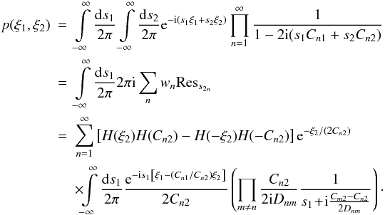 \begin{eqnarray} p(\xi_1,\xi_2) &=& \int\limits_{-\infty}^{\infty} \frac{\fdiff{s_1}}{2\pi} \int\limits_{-\infty}^{\infty} \frac{\fdiff{s_2}}{2\pi} \eto{-\iu (s_1 \xi_1 + s_2 \xi_2)} \prod\limits_{n=1}^{\infty} \frac{1}{1 - 2 \iu (s_1 C_{n1} + s_2 C_{n2})} \nonumber \\ & =& \int\limits_{-\infty}^{\infty} \frac{\fdiff{s_1}}{2\pi} 2 \pi \iu \sum\limits_n w_n {\rm Res}_{s_{2n}} \nonumber \\ & =& \sum\limits_{n=1}^{\infty} \left[ H(\xi_2)H(C_{n2}) - H(-\xi_2)H(-C_{n2}) \right] \eto{-\xi_2/\left(2C_{n2}\right)} \nonumber \\ & & \times \!\!\int\limits_{-\infty}^{\infty} \frac{\fdiff{s_1}}{2\pi} \frac{\eto{-\iu s_1\left[\xi_1-(C_{n1}/C_{n2})\xi_2\right]}}{2C_{n2}} \left( \prod\limits_{m \neq n} \frac{C_{n2}}{2 \iu D_{nm}} \frac{1}{s_1 \!+\! \iu \frac{C_{m2} - C_{n2}}{2D_{nm}}} \right)\cdot \label{eq:bivar_derivation_firstintegral} \end{eqnarray}