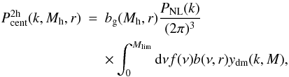 \begin{eqnarray} P_{\mathrm{cent}}^{\rm 2h}(k,M_{\rm h},r) &= &b_{\rm g}(M_{\rm h},r) \frac{P_{\mathrm{NL}}(k)}{(2 \pi)^3} \nonumber\\ \label{eq_pcent_2h} & &\times \int_0^{M_{\mathrm{lim}}} \mathrm{d}\nu f(\nu) b(\nu,r) y_{\mathrm{dm}}(k,M), \end{eqnarray}