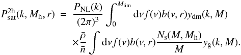 \begin{eqnarray} P_{\mathrm{sat}}^{\rm 2h}(k,M_{\rm h},r) &=& \frac{P_{\mathrm{NL}}(k)}{(2 \pi)^3} \int_0^{M_{\mathrm{lim}}} {\mathrm d}\nu f(\nu)b(\nu,r)y_{\mathrm{dm}}(k,M) \nonumber \\ &&\times \frac{\bar{\rho}}{\bar{n}} \int \mathrm{d}\nu f(\nu) b(\nu,r) \frac{N_{\rm s}(M, M_{\rm h})}{M} y_{\mathrm{g}}(k,M). \end{eqnarray}