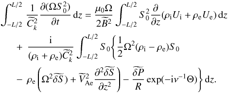 \begin{eqnarray} \int_{-L/2}^{L/2} &&\hspace*{-2.5mm} \frac1{\widetilde{C}_k^2} \frac{\partial(\Omega S_0^2)}{\partial t}\,{\rm d}z = \frac{\mu_0\Omega}{2\widetilde{B}^2}\int_{-L/2}^{L/2} S_0^2 \frac{\partial}{\partial z}(\rho_{\rm i} U_{\rm i} + \rho_{\rm e} U_{\rm e})\,{\rm d}z \nonumber\\ + &&\hspace*{-2mm} \frac{\rm i}{(\rho_{\rm i} + \rho_{\rm e})\widetilde{C}_k^2} \int_{-L/2}^{L/2}S_0\Bigg\{\frac12\Omega^2(\rho_{\rm i} - \rho_{\rm e})S_0 \nonumber\\ - &&\hspace*{-2mm} \rho_{\rm e}\left(\Omega^2\widetilde{\delta S}) + \widetilde{V}_{\rm Ae}^2\frac{\partial^2\widetilde{\delta S}} {\partial z^2}\right) - \frac{\widetilde{\delta P}}R\exp(-{\rm i}\nu^{-1}\Theta)\Bigg\}\,{\rm d}z. \label{eq:4.8} \end{eqnarray}