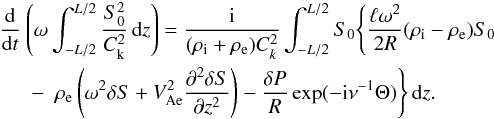 \begin{eqnarray} \frac{\rm d}{{\rm d}t}&&\hspace*{-5mm}\left(\omega\int_{-L/2}^{L/2} \frac{S_0^2}{C_{\rm k}^2}\,{\rm d}z\right) = \frac{\rm i}{(\rho_{\rm i} + \rho_{\rm e})C_k^2} \int_{-L/2}^{L/2} S_0 \Bigg\{\frac{\ell\omega^2}{2R}(\rho_{\rm i} - \rho_{\rm e})S_0 \nonumber\\ &-& \rho_{\rm e}\left(\omega^2\delta S + V_{\rm Ae}^2\frac{\partial^2\delta S}{\partial z^2}\right) - \frac{\delta P}R\exp(-{\rm i}\nu^{-1}\Theta)\Bigg\}\,{\rm d}z. \label{eq:4.10} \end{eqnarray}