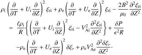 \begin{eqnarray} \rho_{\rm i} &&\hspace*{-5mm} \left(\frac{\partial}{\partial T} + U_{\rm i}\frac{\partial}{\partial Z}\right)^2\xi_{\rm r{\rm i}} + \rho_{\rm e}\left(\frac{\partial}{\partial T} + U_{\rm e}\frac{\partial}{\partial Z}\right)^2\xi_{\rm r{\rm i}} - \frac{2B^2}{\mu_0}\frac{\partial^2\xi_{\rm r{\rm i}}}{\partial Z^2} \nonumber\\ &=& \frac{\ell\rho_{\rm i}}R\Bigg\{\left(\frac{\partial}{\partial T} + U_{\rm i}\frac{\partial}{\partial Z}\right)^2\xi_{\rm r{\rm i}} - V_{\rm Ai}^2\frac{\partial^2\xi_{\rm r{\rm i}}}{\partial Z^2}\Bigg\} + \frac{\delta P}{\epsilon^2 R} \nonumber\\ &&- \rho_{\rm e}\left(\frac{\partial}{\partial T} + U_{\rm e}\frac{\partial}{\partial Z}\right)^2\delta\xi_r + \rho_{\rm e}V_{\rm Ae}^2\frac{\partial^2\delta\xi_r}{\partial Z^2}\cdot \label{eq:3.8} \end{eqnarray}