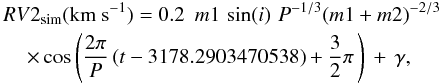 \begin{eqnarray} &&{RV2}_{\rm sim}({\rm km}~{\rm s}^{-1}) = 0.2\,\,\,m1\,\sin(i)\,\,P^{-1/3}(m1+m2)^{-2/3}\nonumber\\ &&\hspace*{4mm}\times \cos\left(\frac{2\pi}{P}\,(t-3178.2903470538)+\frac{3}{2}\pi\,\right)\,+\,\gamma, \end{eqnarray}