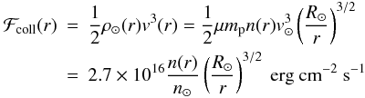 \begin{eqnarray} \label{Fcoll} {{\cal F}_{\rm coll}}(r) & = & \frac{1}{2}\rho_\odot(r)v^3(r) =\frac{1}{2}\mu {m}_{\rm p} n(r)v_\odot^3\left(\frac{R_\odot}{r}\right)^{3/2}\nonumber\\ &= &2.7\times 10^{16} \frac{n(r)}{n_\odot}\left(\frac{R_\odot}{r}\right)^{3/2}~{\rm erg~cm}^{-2}~{\rm s}^{-1} \end{eqnarray}
