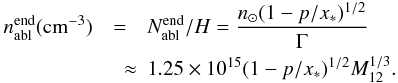 \begin{eqnarray} \label{nablend} n_{\rm abl}^{\rm end}({\rm cm}^{-3})&=&N_{\rm abl}^{\rm end}/H =\frac{n_\odot(1-p/x_*)^{1/2}}{\Gamma} \nonumber \\ &\quad \approx& 1.25\times 10^{15}(1-p/x_*)^{1/2}M_{12}^{1/3}. \end{eqnarray}