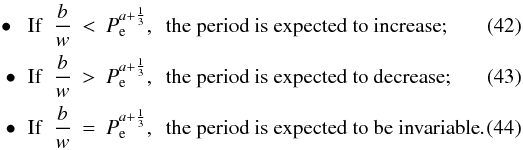 \begin{eqnarray} \label{equation:42} \hspace{1mm}\bullet\hspace{2mm}{\rm If}~~\frac{b}{w}&<&P_\mathrm{e}^{a+\frac{1}{3}},~~{\rm the\ period\ is\ expected\ to\ increase}; \\ \label{equation:43} \hspace{1mm}\bullet\hspace{2mm}{\rm If}~~\frac{b}{w}&>&P_\mathrm{e}^{a+\frac{1}{3}},~~{\rm the\ period\ is\ expected\ to\ decrease}; \\ \label{equation:44} \hspace{1mm}\bullet\hspace{2mm}{\rm If}~~\frac{b}{w}&=&P_\mathrm{e}^{a+\frac{1}{3}},~~{\rm the\ period\ is\ expected\ to\ be\ invariable}. \end{eqnarray}