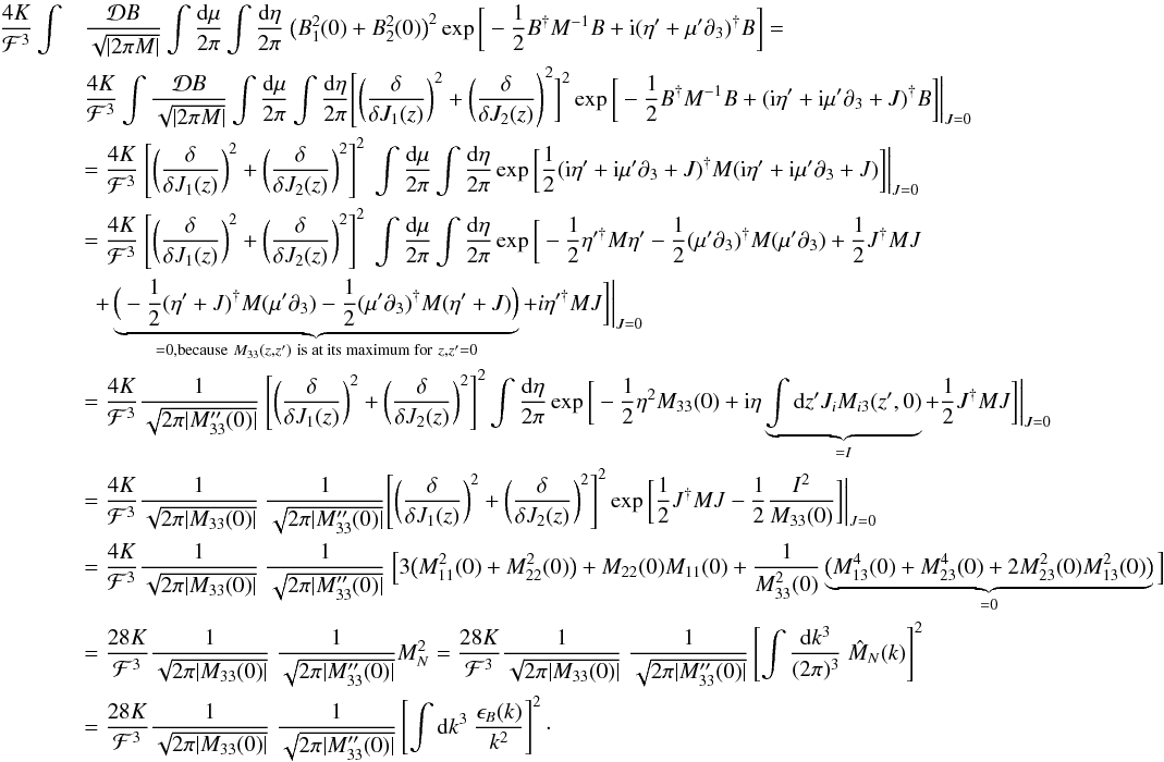 \appendix \setcounter{section}{1} \begin{eqnarray} \frac{4 K}{\mathcal{F}^3}\int &&\frac{\mathcal{D}B}{\sqrt{|2\pi M|}} \int \frac{{\rm d}\mu}{2\pi} \int \frac{{\rm d}\eta}{2\pi} \ \big(B_{1}^2(0)+B_{2}^2(0)\big)^2 \exp\bigg[-\frac{1}{2} B^{\dagger}M^{-1}B+{\rm i}(\eta'+\mu'\partial_{3})^{\dagger}B\bigg]= \notag\\ && \frac{4 K}{\mathcal{F}^3} \int \frac{\mathcal{D}B}{\sqrt{|2\pi M|}} \int \frac{{\rm d}\mu}{2\pi} \int \frac{{\rm d}\eta}{2\pi} \Bigg[\bigg(\frac{\delta}{\delta J_{1}(z)}\bigg)^2+ \bigg(\frac{\delta}{\delta J_{2}(z)}\Bigg)^2\bigg]^2 \exp\bigg[-\frac{1}{2} B^{\dagger}M^{-1}B+({\rm i}\eta'+{\rm i}\mu'\partial_{3}+J)^{\dagger}B\bigg]\bigg|_{J=0} \notag\\ &&= \frac{4 K}{\mathcal{F}^3} \ \Bigg[\bigg(\frac{\delta}{\delta J_{1}(z)}\bigg)^2+ \bigg(\frac{\delta}{\delta J_{2}(z)}\bigg)^2\Bigg]^2 \ \int \frac{{\rm d}\mu}{2\pi} \int \frac{{\rm d}\eta}{2\pi} \exp\bigg[\frac{1}{2}({\rm i}\eta'+{\rm i}\mu'\partial_{3}+J)^{\dagger}M({\rm i}\eta'+{\rm i}\mu'\partial_{3}+J)\bigg]\bigg|_{J=0} \notag\\ &&=\frac{4 K}{\mathcal{F}^3} \ \Bigg[\bigg(\frac{\delta}{\delta J_{1}(z)}\bigg)^2+ \bigg(\frac{\delta}{\delta J_{2}(z)}\bigg)^2\Bigg]^2 \ \int \frac{{\rm d}\mu}{2\pi} \int \frac{{\rm d}\eta}{2\pi} \exp\bigg[-\frac{1}{2} \eta'^{\dagger}M\eta'-\frac{1}{2}(\mu'\partial_{3})^{\dagger}M(\mu'\partial_{3}) +\frac{1}{2} J^{\dagger}MJ \notag\\ &&\,\,\,+\underbrace{\Big(-\frac{1}{2}(\eta'+J)^{\dagger}M(\mu'\partial_{3})-\frac{1}{2}(\mu'\partial_{3})^{\dagger}M(\eta'+J)\Big)}_{=0 \text{,because} \ M_{33}(z,z') \ \text{is at its maximum for} \ z,z'=0} + i\eta'^{\dagger}MJ\bigg]\bigg|_{J=0} \notag\\ &&=\frac{4 K}{\mathcal{F}^3} \frac{1}{\sqrt{2\pi |M_{33}''(0)|}} \ \Bigg[\bigg(\frac{\delta}{\delta J_{1}(z)}\bigg)^2+ \bigg(\frac{\delta}{\delta J_{2}(z)}\bigg)^2\Bigg]^2 \int \frac{{\rm d}\eta}{2\pi} \exp\bigg[-\frac{1}{2}\eta^2 M_{33}(0)+{\rm i}\eta \underbrace{\int {\rm d}z' J_{i} M_{i3}(z',0)}_{=I}+\frac{1}{2}J^{\dagger}MJ\bigg]\bigg|_{J=0} \notag\\ &&= \frac{4 K}{\mathcal{F}^3} \frac{1}{\sqrt{2\pi |M_{33}(0)|}} \ \frac{1}{\sqrt{2\pi |M_{33}''(0)|}} \Bigg[\bigg(\frac{\delta}{\delta J_{1}(z)}\bigg)^2+ \bigg(\frac{\delta}{\delta J_{2}(z)}\bigg)^2\Bigg]^2 \exp\bigg[\frac{1}{2}J^{\dagger}MJ-\frac{1}{2}\frac{I^2}{M_{33}(0)}\bigg]\bigg|_{J=0} \notag\\ &&= \frac{4 K}{\mathcal{F}^3} \frac{1}{\sqrt{2\pi |M_{33}(0)|}} \ \frac{1}{\sqrt{2\pi |M_{33}''(0)|}} \ \Big[3\big(M_{11}^2(0)+M_{22}^2(0)\big) + M_{22}(0)M_{11}(0)+\frac{1}{M_{33}^2(0)}\underbrace{\big(M_{13}^4(0)+M_{23}^4(0)+2M_{23}^2(0)M_{13}^2(0)\big)}_{=0}\Big] \notag\\ &&=\frac{28 K}{\mathcal{F}^3} \frac{1}{\sqrt{2\pi |M_{33}(0)|}} \ \frac{1}{\sqrt{2\pi |M_{33}''(0)|}} M_{N}^2 = \frac{28 K}{\mathcal{F}^3} \frac{1}{\sqrt{2\pi |M_{33}(0)|}} \ \frac{1}{\sqrt{2\pi |M_{33}''(0)|}} \left[ \int \frac{{\rm d}k^3}{(2\pi)^3} \ \hat{M}_{N}(k) \right]^2 \notag\\ &&=\frac{28 K}{\mathcal{F}^3} \frac{1}{\sqrt{2\pi |M_{33}(0)|}} \ \frac{1}{\sqrt{2\pi |M_{33}''(0)|}} \left[ \int {\rm d}k^3 \ \frac{\epsilon_{B}(k)}{k^2} \right]^2\cdot \end{eqnarray}