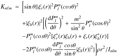 \begin{eqnarray} K_{n \ell m }& = & \biggl[ \sin\theta \{ |\xi_r(r)|^2 P_{l}^{m} (cos\theta)^2 \nonumber \\ & & +|\xi_h(r)|^2\biggl[\biggl(\frac{{\rm d}P_l^{m} }{{\rm d}\theta}\biggr)^2+ \frac{m^2}{\sin^2\theta}P_l^{m} (\cos\theta)^2 \nonumber \\ & & -P_{l}^{m} (cos\theta)^2[\xi_r^*(r)\xi_h(r)+\xi_r(r)\xi_h^*(r)] \nonumber \\ & & -2P_{l}^{m} (cos\theta)\frac{{\rm d}P_l^{m} }{{\rm d}\theta} \frac{cos\theta}{\sin\theta}|\xi_h(r)|^2\}\biggr] \rho r^2 /I_{nlm} \end{eqnarray}