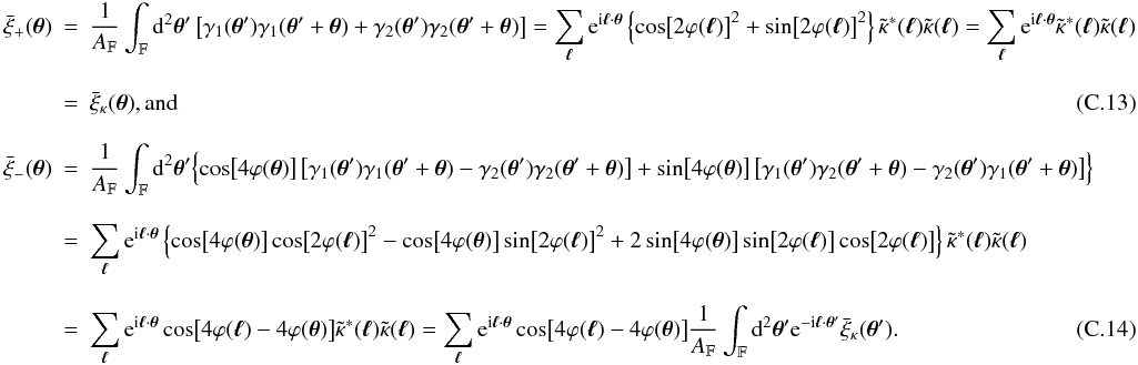 \appendix \setcounter{section}{3} \begin{eqnarray} \spavxi_{+} (\vtheta) &=& \frac{1}{\AFOV} \int_{\FOV} \idiff[2]{\vtheta'} \left[\gamma_1(\vtheta') \gamma_1(\vtheta' +\vtheta) + \gamma_2(\vtheta') \gamma_2(\vtheta' + \vtheta) \right] = \sum_{\vell} \ee^{\ii \vell \cdot \vtheta} \left\{\cos\bigl[2\varphi(\vell)\bigr]^2 + \sin\bigl[2\varphi(\vell)\bigr]^2 \right\} \ft{\kappa}^*(\vell) \ft{\kappa}(\vell) = \sum_{\vell} \ee^{\ii \vell \cdot \vtheta} \ft{\kappa}^*(\vell) \ft{\kappa}(\vell) \nonumber\\[3mm] &=& \spavxi_{\kappa}(\vtheta) {\rm , and} \\[3mm] \spavxi_{-} (\vtheta) &= & \frac{1}{\AFOV} \int_{\FOV} \idiff[2]{\vtheta'} \Bigl\{ \cos\bigl[4 \varphi(\vtheta)\bigr] \left[\gamma_1(\vtheta') \gamma_1(\vtheta' +\vtheta) - \gamma_2(\vtheta') \gamma_2(\vtheta' + \vtheta) \right] + \sin\bigl[4 \varphi(\vtheta)\bigr] \left[\gamma_1(\vtheta') \gamma_2(\vtheta' +\vtheta) - \gamma_2(\vtheta') \gamma_1(\vtheta' + \vtheta) \right] \Bigr\} \nonumber\\[3mm] &=& \sum_{\vell} \ee^{\ii \vell \cdot \vtheta} \left\{\cos\bigl[4 \varphi(\vtheta)\bigr]\cos\bigl[2\varphi(\vell)\bigr]^2 - \cos\bigl[4 \varphi(\vtheta)\bigr]\sin\bigl[2\varphi(\vell)\bigr]^2 + 2 \sin\bigl[4 \varphi(\vtheta)\bigr]\sin\bigl[2\varphi(\vell)\bigr]\cos\bigl[2\varphi(\vell)\bigr] \right\} \ft{\kappa}^*(\vell)\ft{\kappa}(\vell) \nonumber \\[3mm] &=& \sum_{\vell} \ee^{\ii \vell \cdot \vtheta} \cos\bigl[4 \varphi(\vell) - 4 \varphi(\vtheta)\bigr] \ft{\kappa}^*(\vell)\ft{\kappa}(\vell) = \sum_{\vell} \ee^{\ii \vell \cdot \vtheta} \cos\bigl[4 \varphi(\vell) - 4 \varphi(\vtheta)\bigr] \frac{1}{\AFOV} \int_{\FOV} \idiff[2]{\vtheta'} \ee^{- \ii \vell \cdot \vtheta'} \spavxi_{\kappa} (\vtheta'). \end{eqnarray}