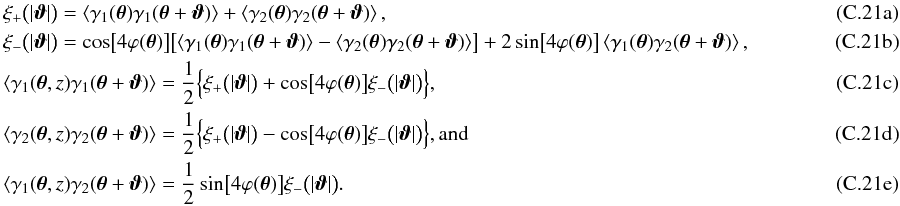 \appendix \setcounter{section}{3} % subequation 5831 0 \begin{eqnarray} && \xi_{+} \bigl(\lvert\vvartheta\rvert\bigr) = \EV{\gamma_1(\vtheta)\gamma_1(\vtheta+\vvartheta)} + \EV{\gamma_2(\vtheta)\gamma_2(\vtheta + \vvartheta)},\\ && \xi_{-} \bigl(\lvert\vvartheta\rvert\bigr) = \cos\bigl[ 4 \varphi(\vtheta) \bigr] \bigl[ \EV{\gamma_1(\vtheta)\gamma_1(\vtheta+\vvartheta)} - \EV{\gamma_2(\vtheta)\gamma_2(\vtheta+\vvartheta)} \bigr] +2 \sin\bigl[ 4 \varphi(\vtheta) \bigr] \EV{\gamma_1(\vtheta)\gamma_2(\vtheta+\vvartheta)},\hspace*{2.5cm}\\ && \EV{\gamma_1(\vtheta, z)\gamma_1(\vtheta+\vvartheta)} = \frac{1}{2}\Bigl\{ \xi_{+} \bigl(\lvert\vvartheta\rvert\bigr) + \cos\bigl[ 4 \varphi(\vtheta) \bigr] \xi_{-} \bigl(\lvert\vvartheta\rvert\bigr) \Bigr\},\\ && \EV{\gamma_2(\vtheta, z)\gamma_2(\vtheta+\vvartheta)} = \frac{1}{2}\Bigl\{ \xi_{+} \bigl(\lvert\vvartheta\rvert\bigr) - \cos\bigl[ 4 \varphi(\vtheta) \bigr] \xi_{-} \bigl(\lvert\vvartheta\rvert\bigr) \Bigr\} {\rm , and}\\ && \EV{\gamma_1(\vtheta, z)\gamma_2(\vtheta+\vvartheta)} = \frac{1}{2} \sin\bigl[ 4 \varphi(\vtheta) \bigr] \xi_{-} \bigl(\lvert\vvartheta\rvert\bigr). \end{eqnarray}