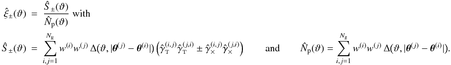 \appendix \setcounter{section}{3} \begin{eqnarray} \label{eq:xi_pm_general_estimator} \est{\xi}_\pm(\vartheta) &=& \frac{\ShearSumPM(\vartheta)}{\NormSum(\vartheta)}\; {\rm with}\\\nonumber \ShearSumPM(\vartheta) &=& \sum_{i,j=1}^{\Ngal} \wgal^{(i)}\wgal^{(j)}\,\Delta\bigl(\vartheta, \lvert \thetagal^{(j)} - \thetagal^{(i)} \rvert \bigr) \left( \gammagalobst^{(i,j)} \gammagalobst^{(j,i)} \pm \gammagalobsx^{(i,j)} \gammagalobsx^{(j,i)} \right) \qquad{\rm and}\qquad \NormSum(\vartheta) = \sum_{i,j=1}^{\Ngal} \wgal^{(i)}\wgal^{(j)}\,\Delta\bigl(\vartheta, \lvert \thetagal^{(j)} - \thetagal^{(i)} \rvert \bigr). \end{eqnarray}