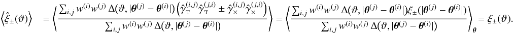 \appendix \setcounter{section}{3} \begin{eqnarray} \label{eq:xi_pm_general_estimator_ev} \EV{\est{\xi}_\pm(\vartheta) } && = \EV{ \frac{\sum_{i,j} \wgal^{(i)}\wgal^{(j)}\,\Delta\bigl(\vartheta, \lvert \thetagal^{(j)} - \thetagal^{(i)} \rvert \bigr) \left( \gammagalobst^{(i,j)} \gammagalobst^{(j,i)} \pm \gammagalobsx^{(i,j)} \gammagalobsx^{(j,i)} \right) }{\sum_{i,j} \wgal^{(i)}\wgal^{(j)}\,\Delta\bigl(\vartheta, \lvert \thetagal^{(j)} - \thetagal^{(i)} \rvert \bigr)} } = \BiggEV{ \frac{\sum_{i,j} \wgal^{(i)}\wgal^{(j)}\,\Delta\bigl(\vartheta, \lvert \thetagal^{(j)} - \thetagal^{(i)} \rvert \bigr) \xi_\pm(\lvert\thetagal^{(j)} - \thetagal^{(i)}\rvert) }{\sum_{i,j} \wgal^{(i)}\wgal^{(j)}\,\Delta\bigl(\vartheta, \lvert \thetagal^{(j)} - \thetagal^{(i)} \rvert \bigr)} }_{\thetagal} \!= \xi_\pm(\vartheta). \end{eqnarray}
