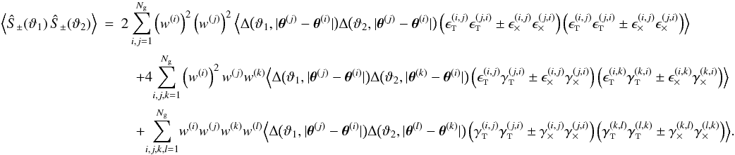 \appendix \setcounter{section}{3} \begin{eqnarray} \EV{\ShearSumPM(\vartheta_1)\,\ShearSumPM(\vartheta_2)} &=& 2 \sum_{i,j=1}^{\Ngal} \left(\wgal^{(i)}\right)^2 \left(\wgal^{(j)}\right)^2 \Bigl\langle \Delta\bigl(\vartheta_1, \lvert \thetagal^{(j)} - \thetagal^{(i)} \rvert \bigr) \Delta\bigl(\vartheta_2, \lvert \thetagal^{(j)} - \thetagal^{(i)} \rvert \bigr) \left( \epsilongalt^{(i,j)} \epsilongalt^{(j,i)} \pm \epsilongalx^{(i,j)} \epsilongalx^{(j,i)} \right) \left( \epsilongalt^{(i,j)} \epsilongalt^{(j,i)} \pm \epsilongalx^{(i,j)} \epsilongalx^{(j,i)} \right) \Bigr\rangle \nonumber\\&&\quad + 4 \!\sum_{i,j,k=1}^{\Ngal} \left(\wgal^{(i)}\right)^2 \wgal^{(j)} \wgal^{(k)} \Bigl\langle \Delta\bigl(\vartheta_1, \lvert \thetagal^{(j)} - \thetagal^{(i)} \rvert \bigr) \Delta\bigl(\vartheta_2, \lvert \thetagal^{(k)} - \thetagal^{(i)} \rvert \bigr) \left( \epsilongalt^{(i,j)} \gammagalt^{(j,i)} \pm \epsilongalx^{(i,j)} \gammagalx^{(j,i)} \right) \left( \epsilongalt^{(i,k)} \gammagalt^{(k,i)} \pm \epsilongalx^{(i,k)} \gammagalx^{(k,i)} \right) \Bigr\rangle \nonumber\\&&\quad + \!\sum_{i,j,k,l=1}^{\Ngal}\! \wgal^{(i)}\wgal^{(j)} \wgal^{(k)}\wgal^{(l)} \Bigl\langle \Delta\bigl(\vartheta_1, \lvert \thetagal^{(j)} - \thetagal^{(i)} \rvert \bigr) \Delta\bigl(\vartheta_2, \lvert \thetagal^{(l)} - \thetagal^{(k)} \rvert \bigr) \left( \gammagalt^{(i,j)} \gammagalt^{(j,i)} \pm \gammagalx^{(i,j)} \gammagalx^{(j,i)} \right) \left( \gammagalt^{(k,l)} \gammagalt^{(l,k)} \pm \gammagalx^{(k,l)} \gammagalx^{(l,k)} \right) \Bigr\rangle. \end{eqnarray}