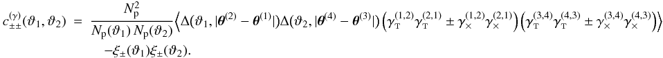\appendix \setcounter{section}{3} \begin{eqnarray} \label{eq:c_pmpm_gamma_df} c_{\pm\pm}^{(\gamma)}(\vartheta_1, \vartheta_2) &=& \frac{\PairSum^2}{\MeanNormSum(\vartheta_1)\,\MeanNormSum(\vartheta_2)} \Bigl\langle \Delta\bigl(\vartheta_1, \lvert \thetagal^{(2)} - \thetagal^{(1)} \rvert \bigr) \Delta\bigl(\vartheta_2, \lvert \thetagal^{(4)} - \thetagal^{(3)} \rvert \bigr) \left( \gammagalt^{(1,2)} \gammagalt^{(2,1)} \pm \gammagalx^{(1,2)} \gammagalx^{(2,1)} \right) \left( \gammagalt^{(3,4)} \gammagalt^{(4,3)} \pm \gammagalx^{(3,4)} \gammagalx^{(4,3)} \right) \Bigr\rangle \nonumber\\&&\quad - \xi_{\pm}(\vartheta_1) \xi_{\pm}(\vartheta_2). \end{eqnarray}
