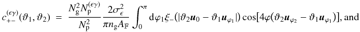 \appendix \setcounter{section}{3} \begin{eqnarray} c_{+-}^{(\epsilon\gamma)}(\vartheta_1, \vartheta_2) &=& \frac{ \Ngal^2 \PairSum^{(\epsilon\gamma)} }{ \PairSum^2} \frac{2\sigmaepsilongal^2}{\pi \ngal \AFOV} \int_{0}^{\pi}\idiff[]{\varphi_1} \xi_{-}\bigl(\lvert \vartheta_2 \uvect{0} - \vartheta_1 \uvect{\varphi_1} \rvert \bigr) \cos\bigl[4\varphi\bigl(\vartheta_2 \uvect{\varphi_2} - \vartheta_1 \uvect{\varphi_1}\bigr) \bigr] {\rm , and} \end{eqnarray}