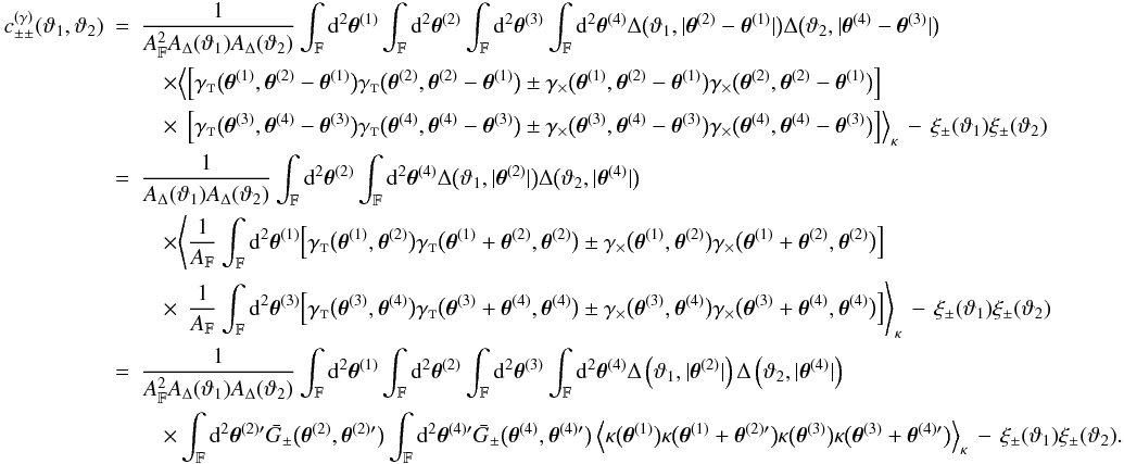 \appendix \setcounter{section}{3} \begin{eqnarray} \label{eq:c_pmpm_gamma_general_derivation} c_{\pm\pm}^{(\gamma)}(\vartheta_1, \vartheta_2) &=& \frac{1}{\AFOV^2\ABin(\vartheta_1)\ABin(\vartheta_2)} \int_{\FOV}\idiff[2]{\thetagal^{(1)}} \int_{\FOV}\idiff[2]{\thetagal^{(2)}} \int_{\FOV}\idiff[2]{\thetagal^{(3)}} \int_{\FOV}\idiff[2]{\thetagal^{(4)}} \Delta\bigl(\vartheta_1, \lvert \thetagal^{(2)} - \thetagal^{(1)} \rvert \bigr) \Delta\bigl(\vartheta_2, \lvert \thetagal^{(4)} - \thetagal^{(3)} \rvert \bigr) \nonumber\\&&\quad\times \Bigl\langle \Bigl[ \gammat\bigl(\thetagal^{(1)}, \thetagal^{(2)} - \thetagal^{(1)}\bigr) \gammat\bigl(\thetagal^{(2)}, \thetagal^{(2)} - \thetagal^{(1)}\bigr) \pm \gammax\bigl(\thetagal^{(1)}, \thetagal^{(2)} - \thetagal^{(1)}\bigr) \gammax\bigl(\thetagal^{(2)}, \thetagal^{(2)} - \thetagal^{(1)}\bigr) \Bigr] \nonumber\\&&\quad\times\phantom{\Bigl\langle} \Bigl[ \gammat\bigl(\thetagal^{(3)}, \thetagal^{(4)} - \thetagal^{(3)}\bigr) \gammat\bigl(\thetagal^{(4)}, \thetagal^{(4)} - \thetagal^{(3)}\bigr) \pm \gammax\bigl(\thetagal^{(3)}, \thetagal^{(4)} - \thetagal^{(3)}\bigr) \gammax\bigl(\thetagal^{(4)}, \thetagal^{(4)} - \thetagal^{(3)}\bigr) \Bigr] \Bigr\rangle_{\kappa} \, - \, \xi_{\pm}(\vartheta_1)\xi_{\pm}(\vartheta_2) \nonumber\\&=& \frac{1}{\ABin(\vartheta_1)\ABin(\vartheta_2)} \int_{\FOV}\idiff[2]{\thetagal^{(2)}} \int_{\FOV}\idiff[2]{\thetagal^{(4)}} \Delta\bigl(\vartheta_1, \lvert \thetagal^{(2)} \rvert \bigr) \Delta\bigl(\vartheta_2, \lvert \thetagal^{(4)} \rvert \bigr) \nonumber\\&&\quad\times \Biggl\langle \frac{1}{\AFOV}\int_{\FOV}\idiff[2]{\thetagal^{(1)}} \Bigl[ \gammat\bigl(\thetagal^{(1)}, \thetagal^{(2)}\bigr) \gammat\bigl(\thetagal^{(1)} + \thetagal^{(2)}, \thetagal^{(2)}\bigr) \pm \gammax\bigl(\thetagal^{(1)}, \thetagal^{(2)}\bigr) \gammax\bigl(\thetagal^{(1)} + \thetagal^{(2)}, \thetagal^{(2)}\bigr) \Bigr] \nonumber\\&&\quad\times\phantom{\Biggl\langle} \frac{1}{\AFOV}\int_{\FOV}\idiff[2]{\thetagal^{(3)}} \Bigl[ \gammat\bigl(\thetagal^{(3)}, \thetagal^{(4)}\bigr) \gammat\bigl(\thetagal^{(3)} + \thetagal^{(4)}, \thetagal^{(4)}\bigr) \pm \gammax\bigl(\thetagal^{(3)}, \thetagal^{(4)}\bigr) \gammax\bigl(\thetagal^{(3)} + \thetagal^{(4)}, \thetagal^{(4)}\bigr) \Bigr] \Biggr\rangle_{\kappa} \,-\, \xi_{\pm}(\vartheta_1)\xi_{\pm}(\vartheta_2) \nonumber\\&=& \frac{1}{\AFOV^2\ABin(\vartheta_1)\ABin(\vartheta_2)} \int_{\FOV}\idiff[2]{\thetagal^{(1)}} \int_{\FOV}\idiff[2]{\thetagal^{(2)}} \int_{\FOV}\idiff[2]{\thetagal^{(3)}} \int_{\FOV}\idiff[2]{\thetagal^{(4)}} \Delta\left(\vartheta_1, \lvert \thetagal^{(2)} \rvert \right) \Delta\left(\vartheta_2, \lvert \thetagal^{(4)} \rvert \right) \nonumber\\&&\quad\times \int_{\FOV}\idiff[2]{\thetagal^{(2)\prime}} \spavKerPM\bigl(\thetagal^{(2)}, \thetagal^{(2)\prime}\bigr) \int_{\FOV}\idiff[2]{\thetagal^{(4)\prime}} \spavKerPM\bigl(\thetagal^{(4)}, \thetagal^{(4)\prime}\bigr) \EV{ \kappa\bigl(\thetagal^{(1)}\bigr)\kappa\bigl(\thetagal^{(1)} + \thetagal^{(2)\prime} \bigr) \kappa\bigl(\thetagal^{(3)}\bigr)\kappa\bigl(\thetagal^{(3)} + \thetagal^{(4)\prime} \bigr) }_{\kappa} \,-\, \xi_{\pm}(\vartheta_1)\xi_{\pm}(\vartheta_2). \end{eqnarray}