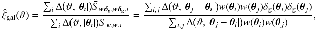 \appendix \setcounter{section}{4} \begin{equation} \est{\xi}_{{\rm gal}}(\vartheta) = \frac{\sum_i \Delta\bigl(\vartheta, \lvert \vtheta_i\rvert \bigr) \bar{S}_{\vect{w\deltagal}, \vect{w\deltagal}, i}} {\sum_i \Delta\bigl(\vartheta, \lvert \vtheta_i\rvert \bigr) \bar{S}_{\vect{w}, \vect{w}, i}} = \frac{\sum_{i,j} \Delta\bigl(\vartheta, \lvert \vtheta_j - \vtheta_i \rvert \bigr) w(\vtheta_i) w(\vtheta_j) \deltagal(\vtheta_i) \deltagal(\vtheta_j)} {\sum_{i,j} \Delta\bigl(\vartheta, \lvert \vtheta_j - \vtheta_i \rvert \bigr) w(\vtheta_i) w(\vtheta_j)}, \end{equation}