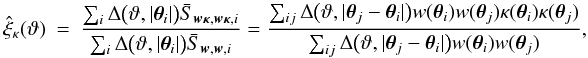\appendix \setcounter{section}{4} \begin{eqnarray} \est{\xi}_\kappa(\vartheta) &=& \frac{\sum_i \Delta\bigl(\vartheta, \lvert \vtheta_i\rvert \bigr) \bar{S}_{\vect{w\kappa}, \vect{w\kappa}, i}} {\sum_i \Delta\bigl(\vartheta, \lvert \vtheta_i\rvert \bigr) \bar{S}_{\vect{w}, \vect{w}, i}} = \frac{\sum_{ij} \Delta\bigl(\vartheta, \lvert \vtheta_j - \vtheta_i \rvert \bigr) w(\vtheta_i) w(\vtheta_j) \kappa(\vtheta_i) \kappa(\vtheta_j)} {\sum_{ij} \Delta\bigl(\vartheta, \lvert \vtheta_j - \vtheta_i \rvert \bigr) w(\vtheta_i) w(\vtheta_j)}, \end{eqnarray}