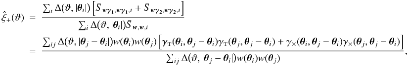 \appendix \setcounter{section}{4} \begin{eqnarray} \est{\xi}_+(\vartheta) &=& \frac{\sum_i \Delta\bigl(\vartheta, \lvert \vtheta_i\rvert \bigr) \left[\bar{S}_{\vect{w\gamma_1}, \vect{w\gamma_1}, i} + \bar{S}_{\vect{w\gamma_2}, \vect{w\gamma_2}, i} \right]} {\sum_i \Delta\bigl(\vartheta, \lvert \vtheta_i\rvert \bigr) \bar{S}_{\vect{w}, \vect{w}, i}} \nonumber\\&=& \frac{\sum_{ij} \Delta\bigl(\vartheta, \lvert \vtheta_j - \vtheta_i \rvert \bigr) w(\vtheta_i) w(\vtheta_j) \left[ \gammat(\vtheta_i, \vtheta_j - \vtheta_i) \gammat(\vtheta_j, \vtheta_j - \vtheta_i) + \gammax(\vtheta_i, \vtheta_j - \vtheta_i) \gammax(\vtheta_j, \vtheta_j - \vtheta_i) \right]} {\sum_{ij} \Delta\bigl(\vartheta, \lvert \vtheta_j - \vtheta_i \rvert \bigr) w(\vtheta_i) w(\vtheta_j)}, \end{eqnarray}
